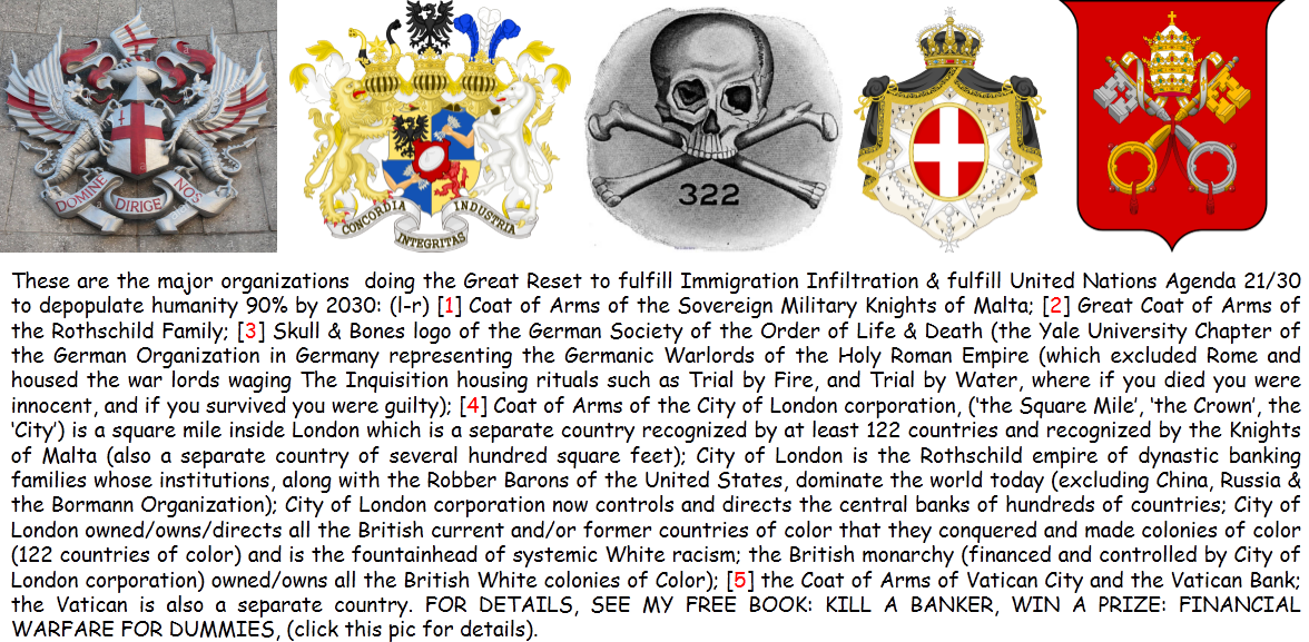 These are the Coats of Arms (the military) flags of the domestic terrorists who are also called, the money-issuing class ...for at least the last 300 years, who are financially enslaving you & stealing your financial souls & gobbling up your freedom to keep you down & having no fun at all. These are the Coats of Arms (the military) flags of the domestic terrorists who are also called, the money-issuing class ...for at least the last 300 years, who are financially enslaving you & stealing your financial souls & gobbling up your freedom to keep you down & having no fun at all.